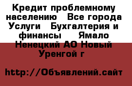 Кредит проблемному населению - Все города Услуги » Бухгалтерия и финансы   . Ямало-Ненецкий АО,Новый Уренгой г.